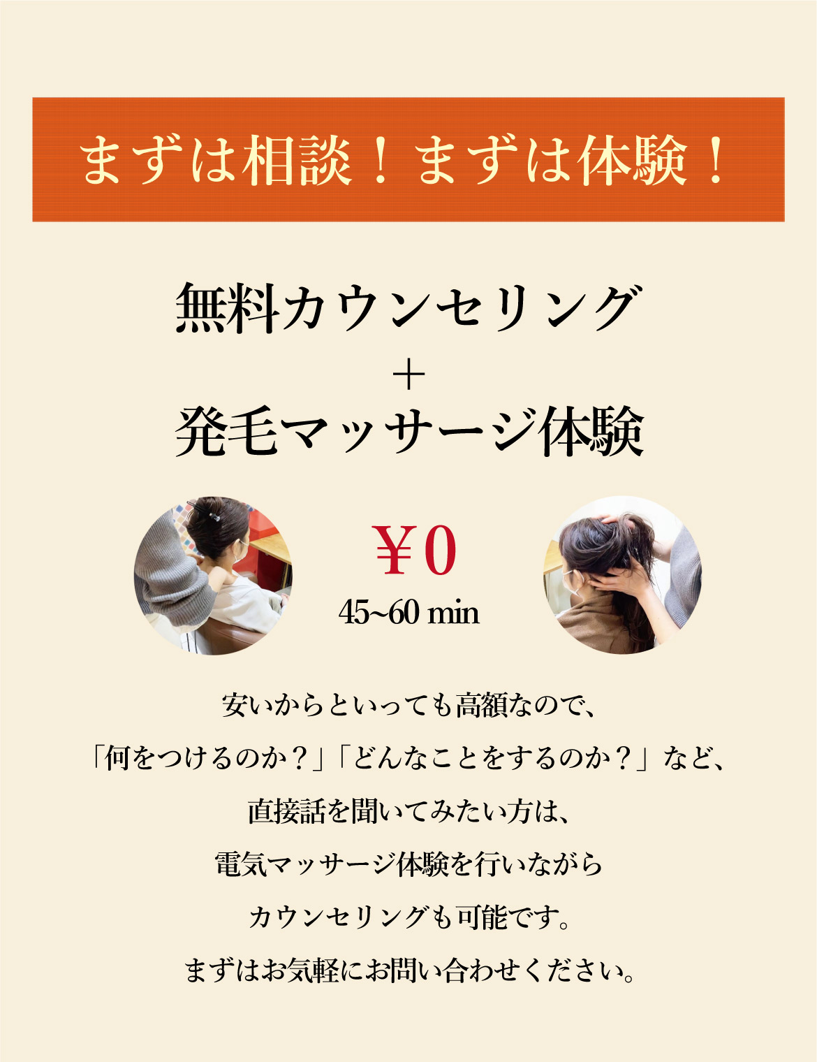 まずは相談！まずは体験！無料カウンセリング+発毛マッサージ体験 ￥0 45~60 min 安いからといっても高額なので、「何をつけるのか？」「どんなことをするのか？」など、直接話を聞いてみたい方は、電気マッサージ体験を行いながらカウンセリングも可能です。まずはお気軽にお問い合わせください。