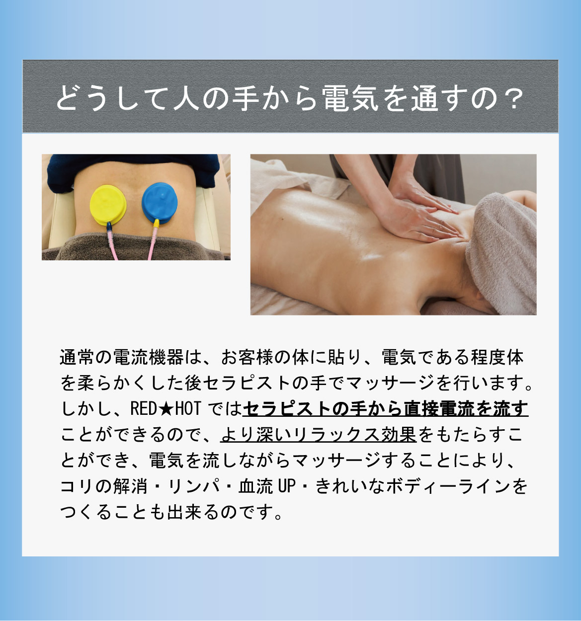 どうして人の手から電気を通すの？通常の電流機器は、お客様の体に貼り、電気である程度体を柔らかくした後セラピストの手でマッサージを行います。しかし、RED★HOTではセラピストの手から直接電流を流すことができるので、より深いリラックス効果をもたらすことができ、電気を流しながらマッサージすることにより、コリの解消・リンパ・血流UP・きれいなボディーラインをつくることも出来るのです。