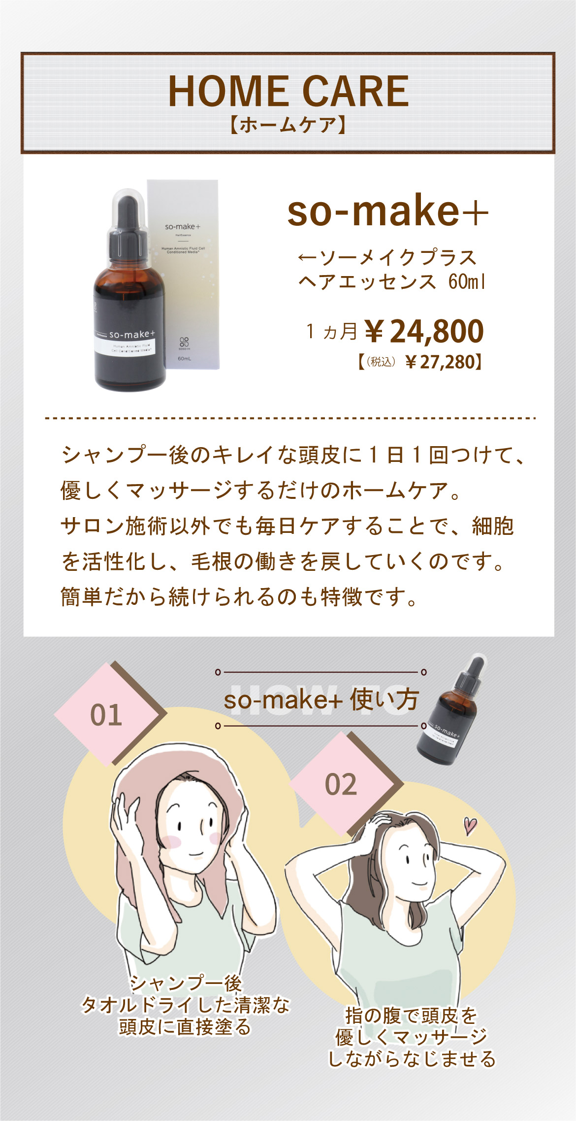 HOME CARE【ホームケア】so-make+ ソーメイクプラスヘアエッセンス 60ml1ヵ月￥24,800【（税込）￥27,280】シャンプー後のキレイな頭皮に1日1回つけて、優しくマッサージするだけのホームケア。サロン施術以外でも毎日ケアすることで、細胞を活性化し、毛根の働きを戻していくのです。簡単だから続けられるのも特徴です。so-make+使い方 シャンプー後タオルドライした清潔な頭皮に直接塗る指の腹で頭皮を優しくマッサージしながらなじませる