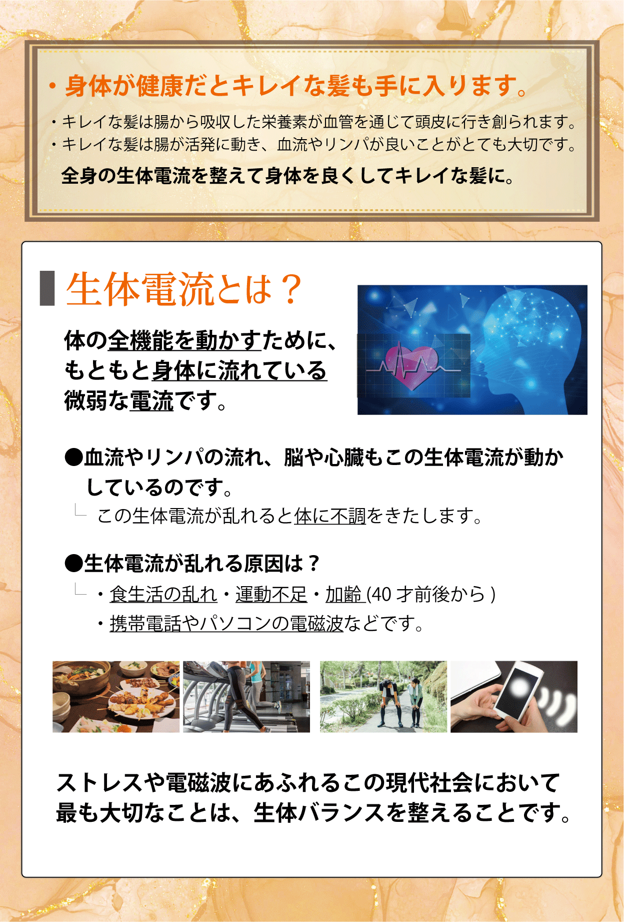 ・頭皮だけでなく、首、肩、鎖骨のリンパもながします。・身体が健康だとキレイな髪も手に入ります。・キレイな髪は腸から吸収した栄養素が血管を通じて頭皮に行き創られます。・キレイな髪は腸が活発に動き、血流やリンパが良いことがとても大切です。全身の生体電流を整えて身体を良くしてキレイな髪に。生体電流とは？体の全機能を動かすために、もともと身体に流れている微弱な電流です。●血流やリンパの流れ、脳や心臓もこの生体電流が動かしているのです。-この生体電流が乱れると体に不調をきたします。●生体電流が乱れる原因は？・食生活の乱れ・運動不足・加齢(40才前後から)・携帯電話やパソコンの電磁波などです。ストレスや電磁波にあふれるこの現代社会において最も大切なことは、生体バランスを整えることです。