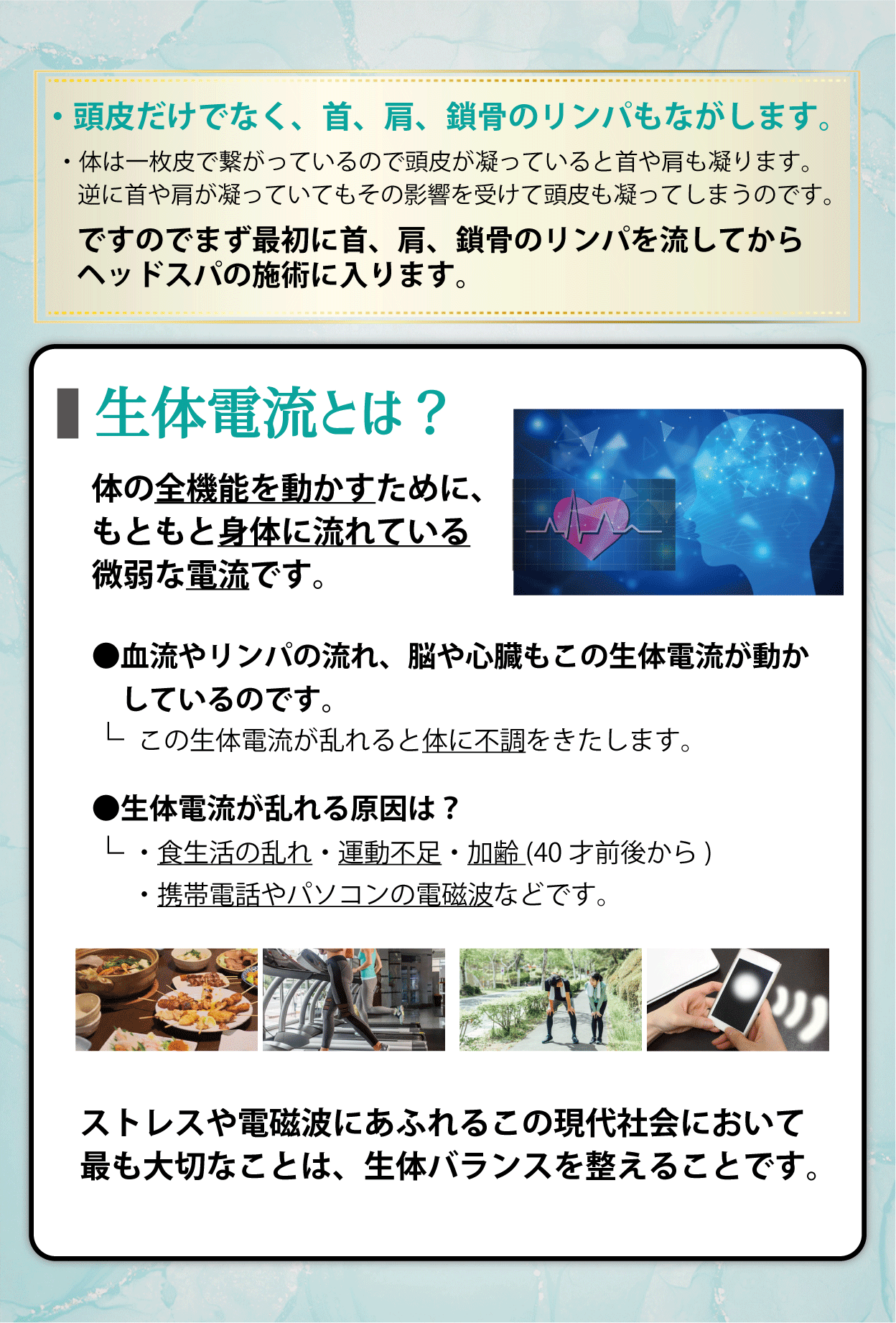 ・頭皮だけでなく、首、肩、鎖骨のリンパもながします。・体は一枚皮で繋がっているので頭皮が凝っていると首や肩も凝ります。 逆に首や肩が凝っていてもその影響を受けて頭皮も凝ってしまうのです。ですのでまず最初に首、肩、鎖骨のリンパを流してからヘッドスパの施術に入ります。生体電流とは？体の全機能を動かすために、もともと身体に流れている微弱な電流です。●血流やリンパの流れ、脳や心臓もこの生体電流が動かしているのです。-この生体電流が乱れると体に不調をきたします。●生体電流が乱れる原因は？・食生活の乱れ・運動不足・加齢(40才前後から)・携帯電話やパソコンの電磁波などです。ストレスや電磁波にあふれるこの現代社会において最も大切なことは、生体バランスを整えることです。