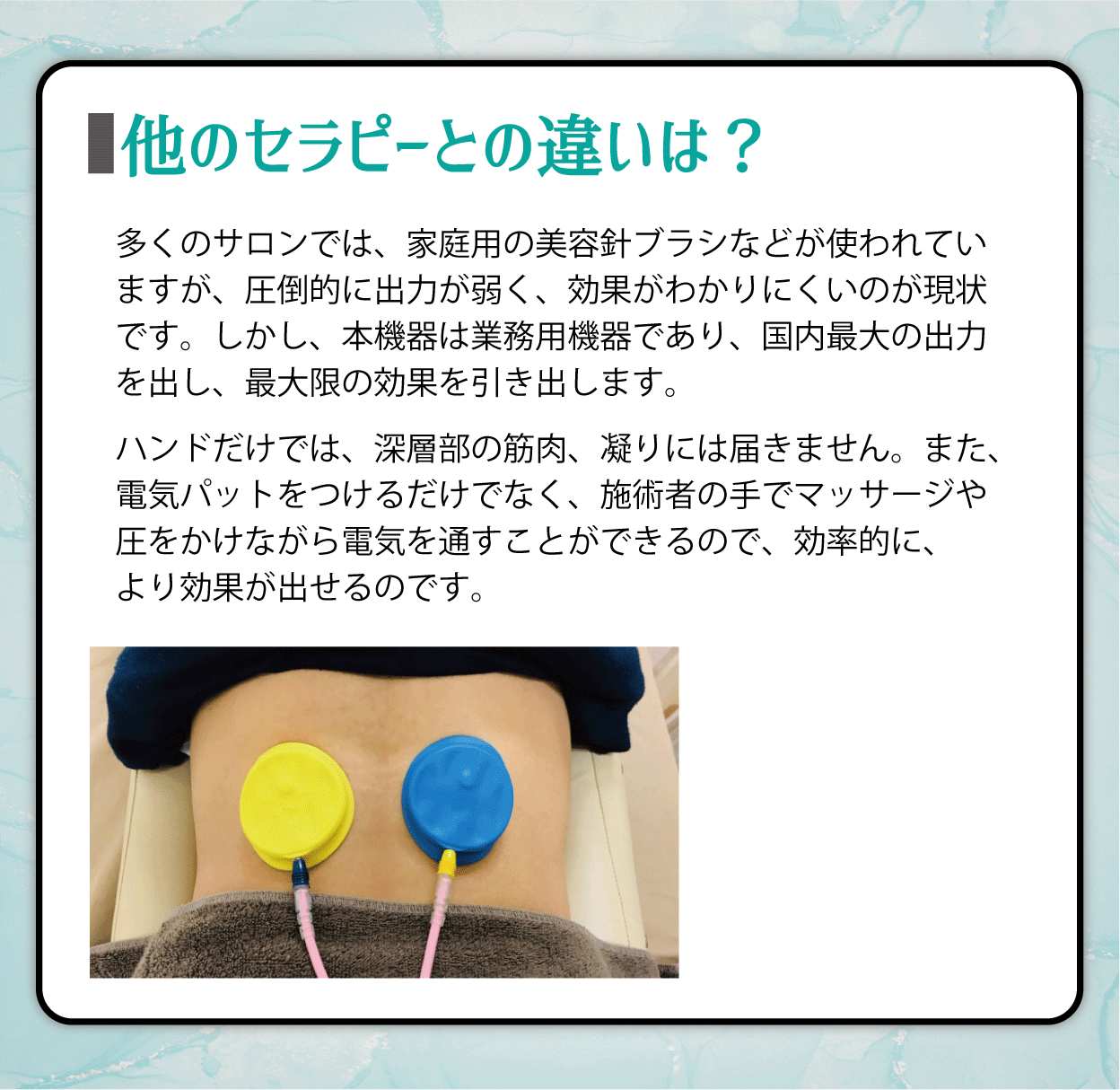 他のセラピーとの違いは？多くのサロンでは、家庭用の美容針ブラシなどが使われていますが、圧倒的に出力が弱く、効果がわかりにくいのが現状です。しかし、本機器は業務用機器であり、国内最大の出力を出し、最大限の効果を引き出します。ハンドだけでは、深層部の筋肉、凝りには届きません。また、電気パットをつけるだけでなく、施術者の手でマッサージや圧をかけながら電気を通すことができるので、効率的に、より効果が出せるのです。