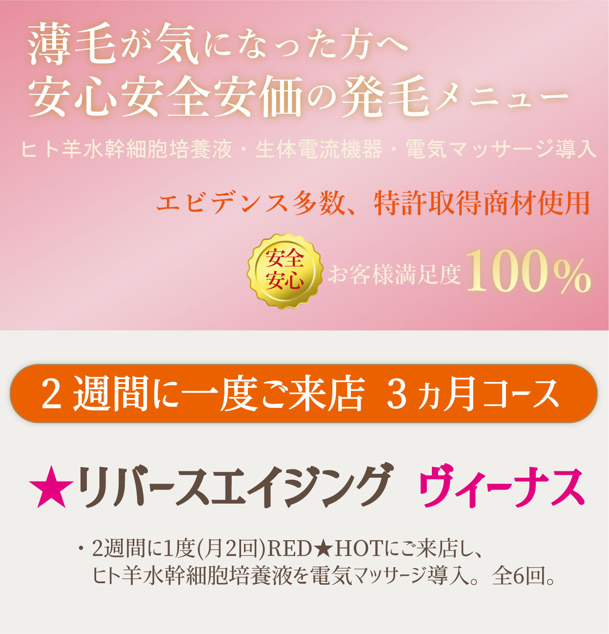 薄毛が気になった方へ 安心安全安価の発毛メニュー。ヒト羊水幹細胞培養液・生体電流機器・電気マッサージ導入。エビデンス多数、特許取得商材使用。安心安全お客様満足度100％。2週間に一度ご来店 3ヵ月コース。★リバースエイジング ヴィーナス。・2週間に1度(月2回)RED★HOTにご来店し、ヒト羊水幹細胞培養液を電気マッサージ導入。全6回。