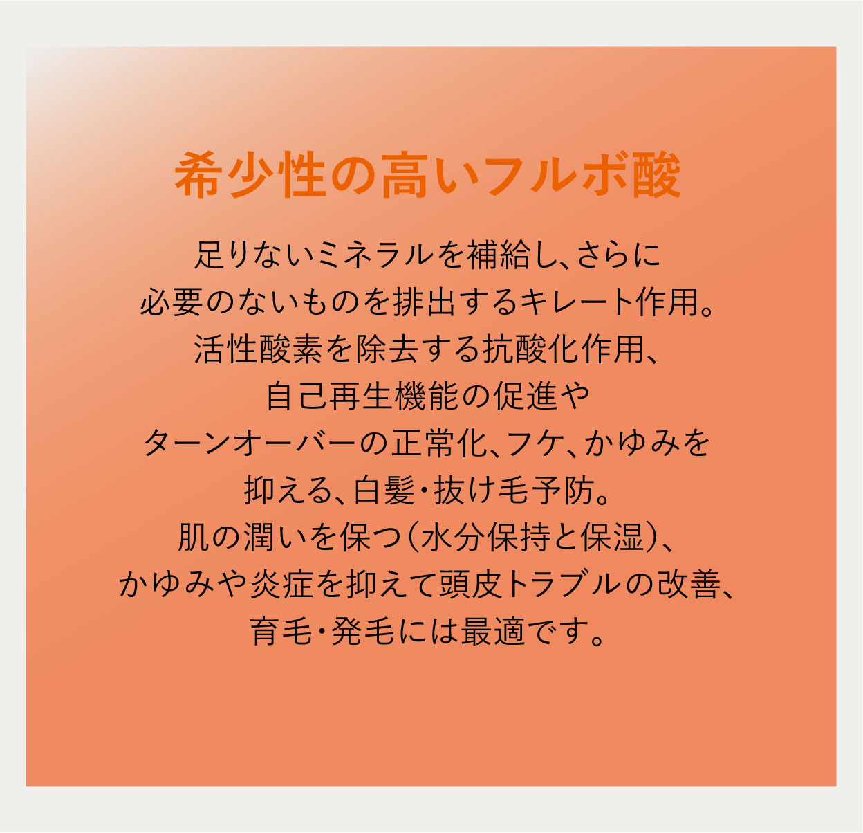 希少性の高いフルボ酸 足りないミネラルを補給し、さらに必要のないものを排出するキレート作用。活性酸素を除去する抗酸化作用、自己再生機能の促進やターンオーバーの正常化、フケ、かゆみを抑える、白髪・抜け毛予防。肌の潤いを保つ（水分保持と保湿）、かゆみや炎症を抑えて頭皮トラブルの改善、育毛・発毛には最適です。