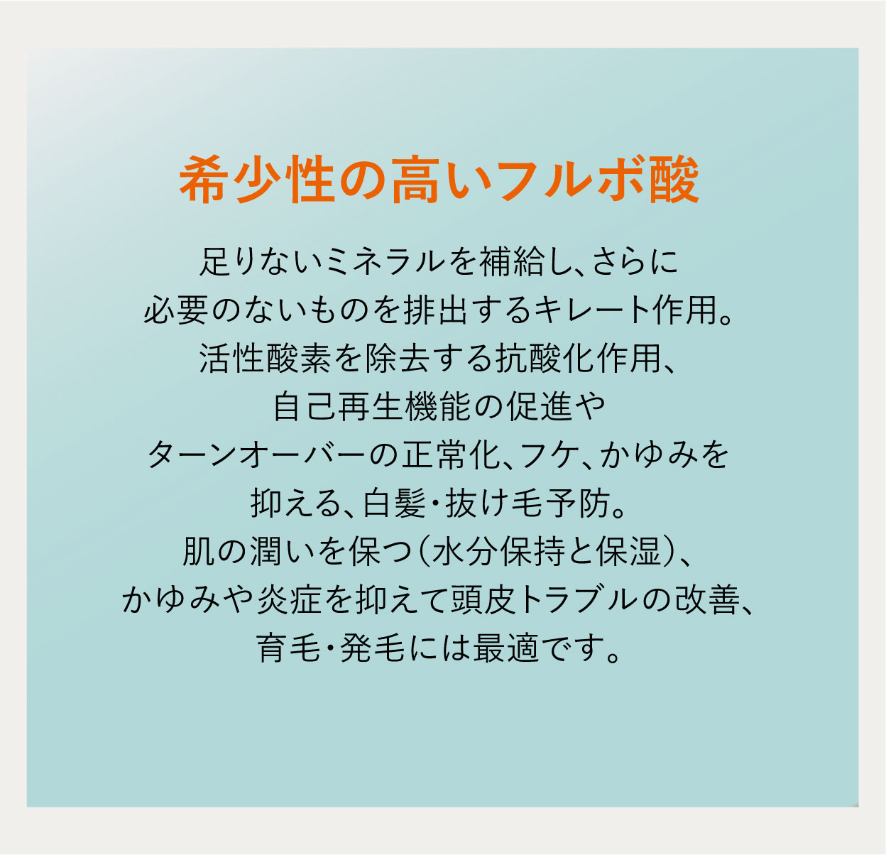 希少性の高いフルボ酸 足りないミネラルを補給し、さらに必要のないものを排出するキレート作用。活性酸素を除去する抗酸化作用、自己再生機能の促進やターンオーバーの正常化、フケ、かゆみを抑える、白髪・抜け毛予防。肌の潤いを保つ（水分保持と保湿）、かゆみや炎症を抑えて頭皮トラブルの改善、育毛・発毛には最適です。